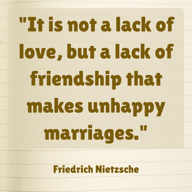 It is not a lack of love, but a lack of friendship that makes unhappy marriages. - Friedrich Nietzsche