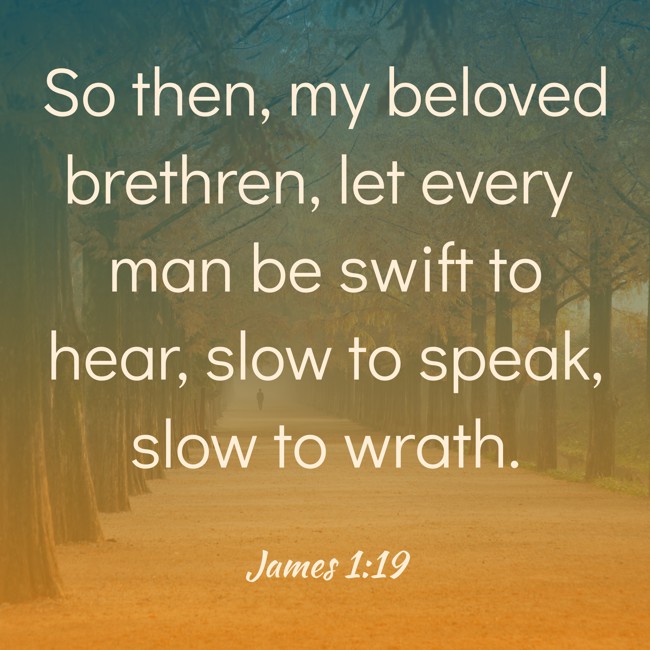 So then, my beloved brethren, let every man be swift to hear, slow to speak, slow to wrath. - James 1:19