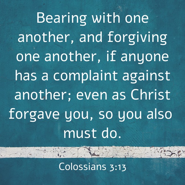 Bearing with one another, and forgiving one another, if anyone has a complaint against another; even as Christ forgave you, so you also must do. - Colossians 3:13