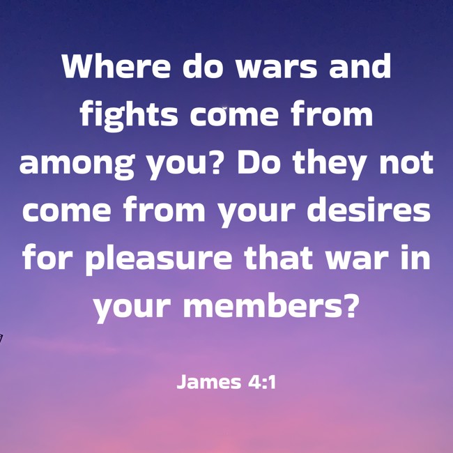 Where do wars and fights come from among you? Do they not come from your desires for pleasure that war in your members? - James 4:1