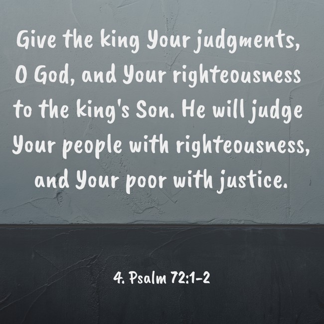  Give the king Your judgments, O God, and Your righteousness to the king's Son. He will judge Your people with righteousness, and Your poor with justice.   - 4. Psalm 72:1-2 