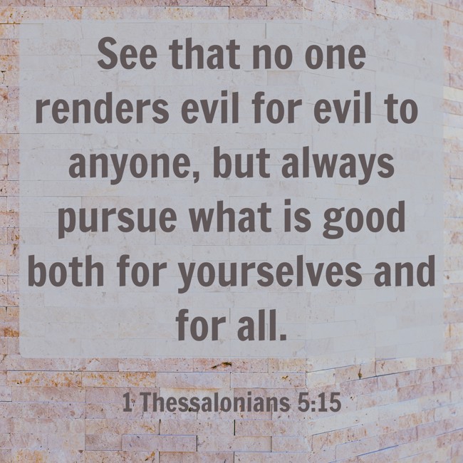 See that no one renders evil for evil to anyone, but always pursue what is good both for yourselves and for all. - 1 Thessalonians 5:15