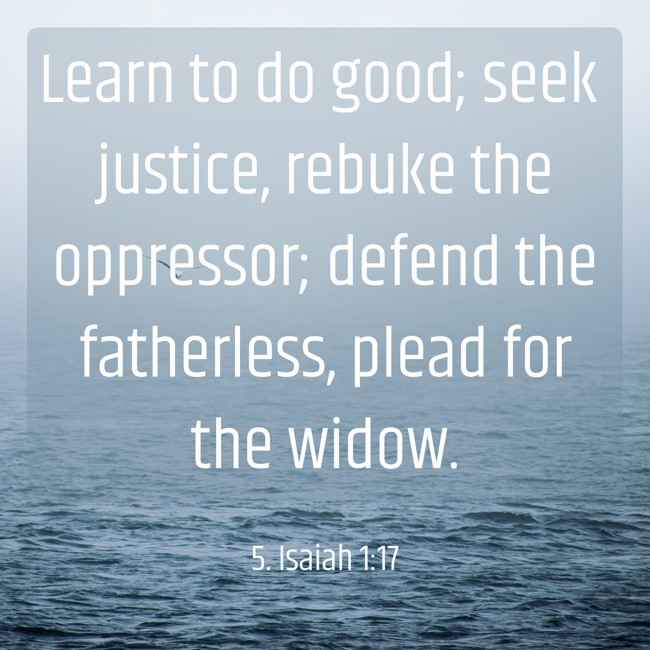  Learn to do good; seek justice, rebuke the oppressor; defend the fatherless, plead for the widow.   - 5. Isaiah 1:17 