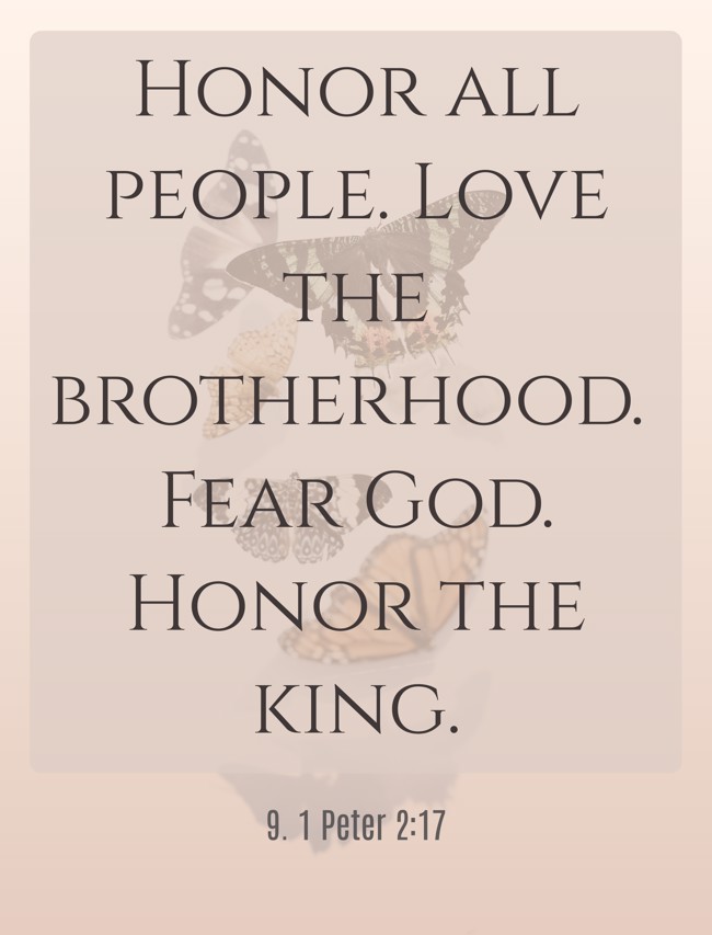  Honor all people. Love the brotherhood. Fear God. Honor the king.   - 9. 1 Peter 2:17 