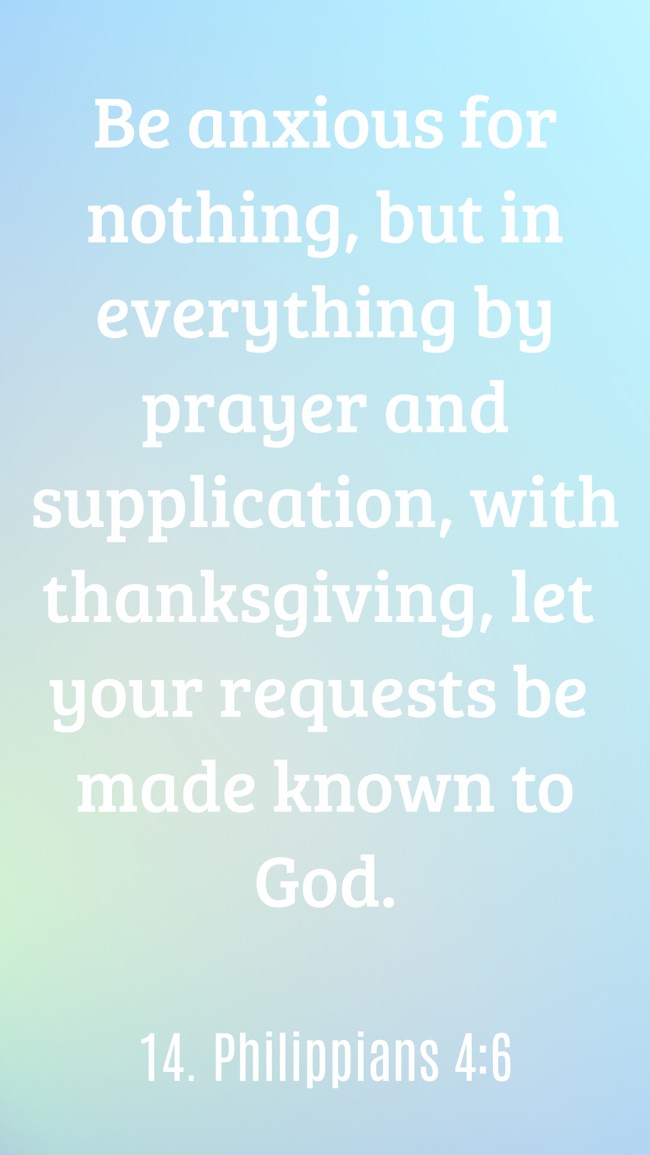  Be anxious for nothing, but in everything by prayer and supplication, with thanksgiving, let your requests be made known to God.   - 14. Philippians 4:6 