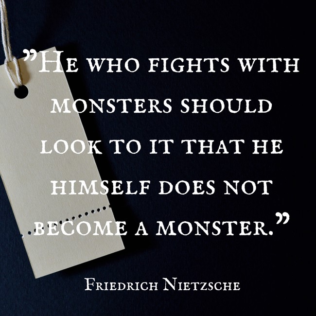 He who fights with monsters should look to it that he himself does not become a monster. - Friedrich Nietzsche