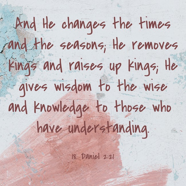  And He changes the times and the seasons; He removes kings and raises up kings; He gives wisdom to the wise and knowledge to those who have understanding.   - 18. Daniel 2:21 