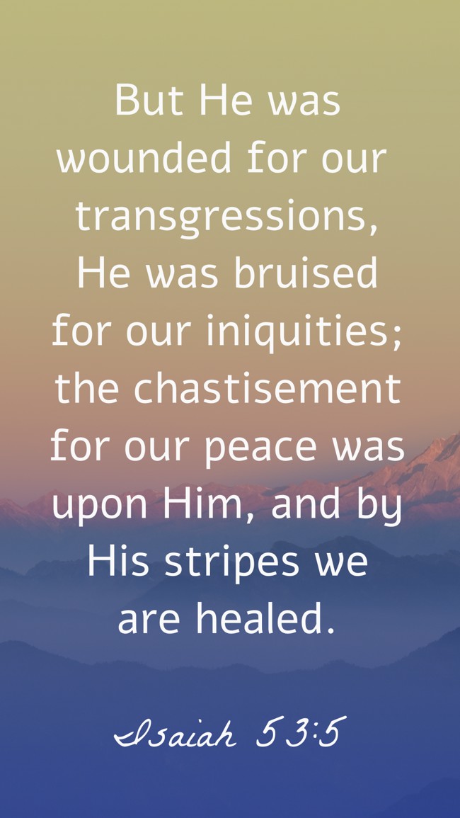 But He was wounded for our transgressions, He was bruised for our iniquities; the chastisement for our peace was upon Him, and by His stripes we are healed. - Isaiah 53:5