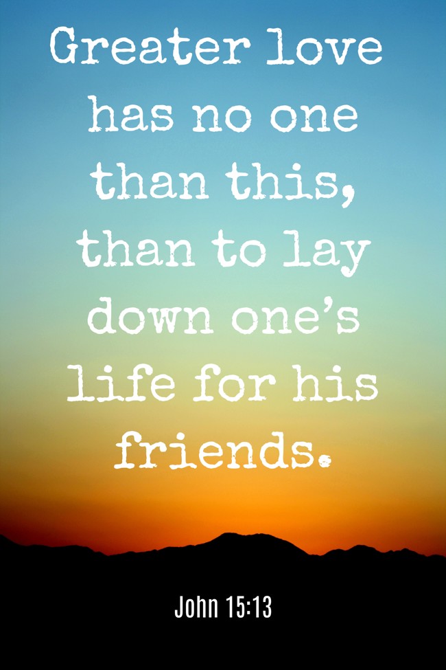 Greater love has no one than this, than to lay down one’s life for his friends. - John 15:13
