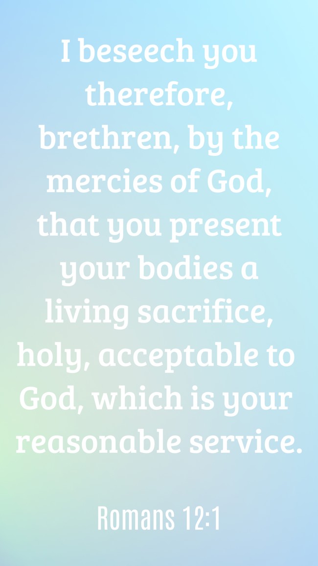 I beseech you therefore, brethren, by the mercies of God, that you present your bodies a living sacrifice, holy, acceptable to God, which is your reasonable service. - Romans 12:1
