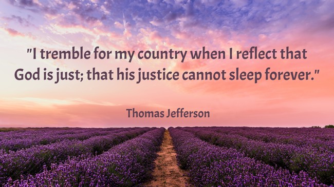 I tremble for my country when I reflect that God is just; that his justice cannot sleep forever.   - Thomas Jefferson 