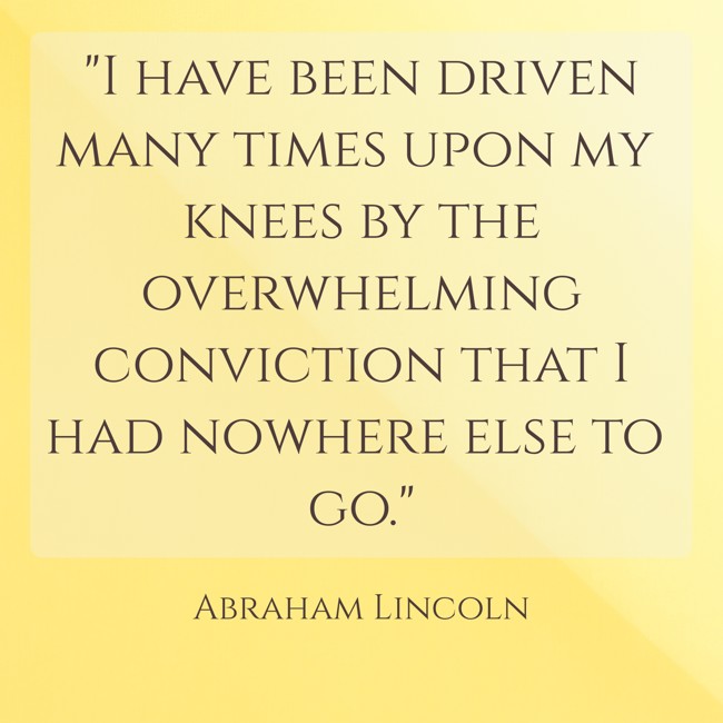  I have been driven many times upon my knees by the overwhelming conviction that I had nowhere else to go.   - Abraham Lincoln 
