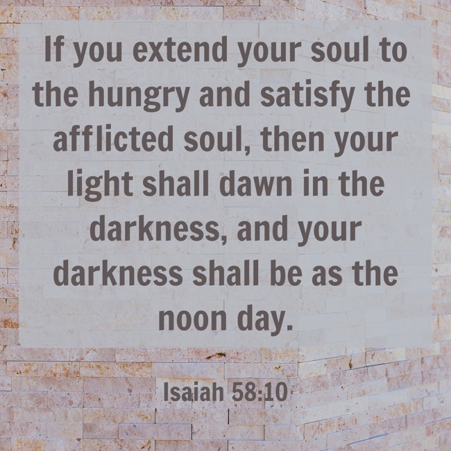If you extend your soul to the hungry and satisfy the afflicted soul, then your light shall dawn in the darkness, and your darkness shall be as the noon day. - Isaiah 58:10