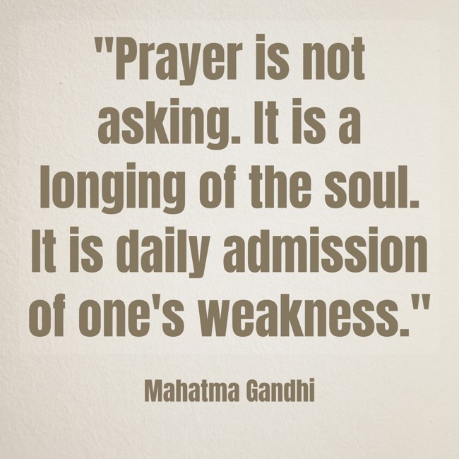  Prayer is not asking. It is a longing of the soul. It is daily admission of one's weakness.   - Mahatma Gandhi 