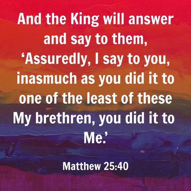 And the King will answer and say to them, ‘Assuredly, I say to you, inasmuch as you did it to one of the least of these My brethren, you did it to Me.’ - Matthew 25:40