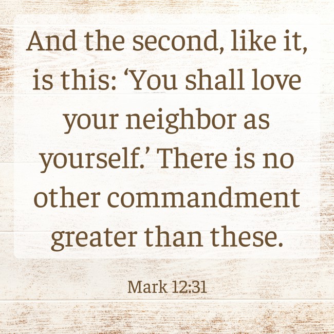And the second, like it, is this: ‘You shall love your neighbor as yourself.’ There is no other commandment greater than these. - Mark 12:31