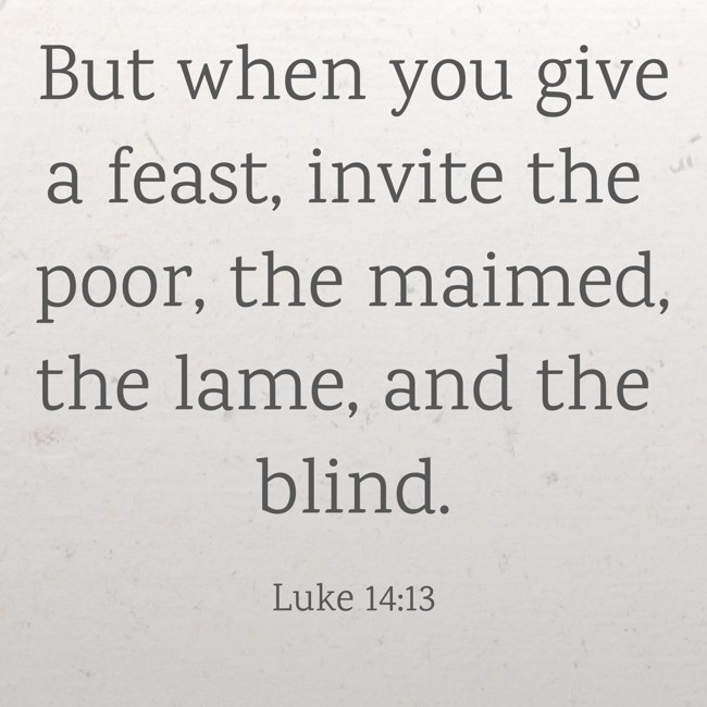 But when you give a feast, invite the poor, the maimed, the lame, and the blind. - Luke 14:13