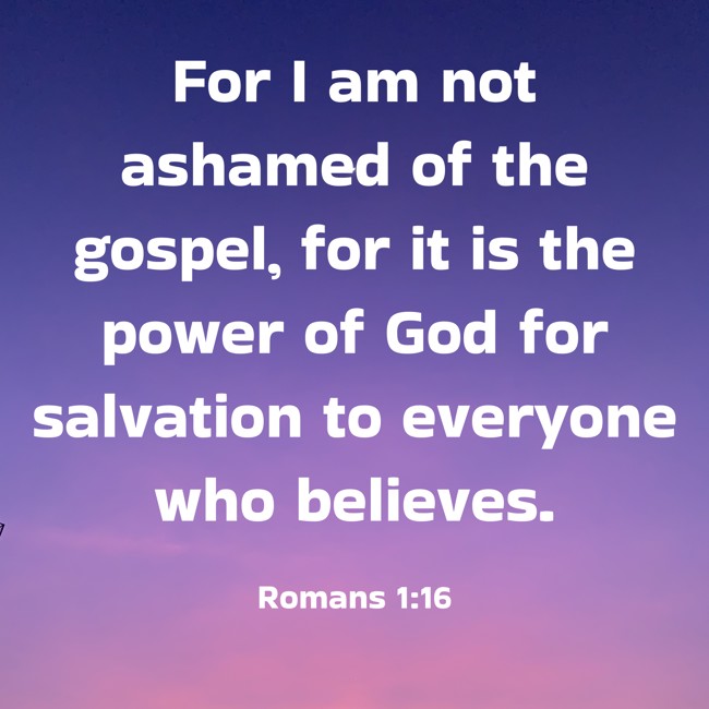 For I am not ashamed of the gospel, for it is the power of God for salvation to everyone who believes. - Romans 1:16