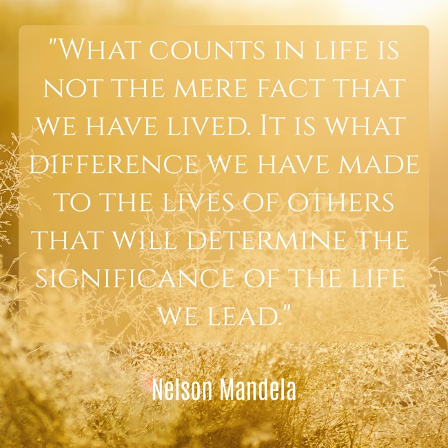 What counts in life is not the mere fact that we have lived. It is what difference we have made to the lives of others that will determine the significance of the life we lead. - Nelson Mandela