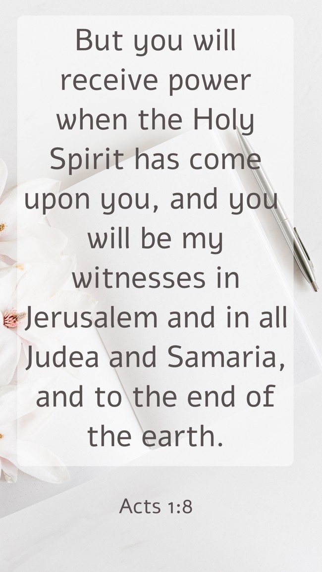 But you will receive power when the Holy Spirit has come upon you, and you will be my witnesses in Jerusalem and in all Judea and Samaria, and to the end of the earth. - Acts 1:8