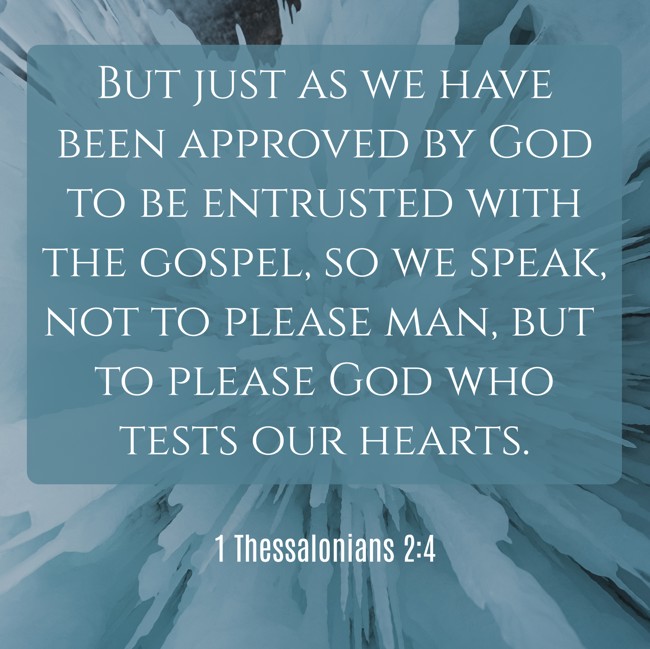 But just as we have been approved by God to be entrusted with the gospel, so we speak, not to please man, but to please God who tests our hearts. - 1 Thessalonians 2:4