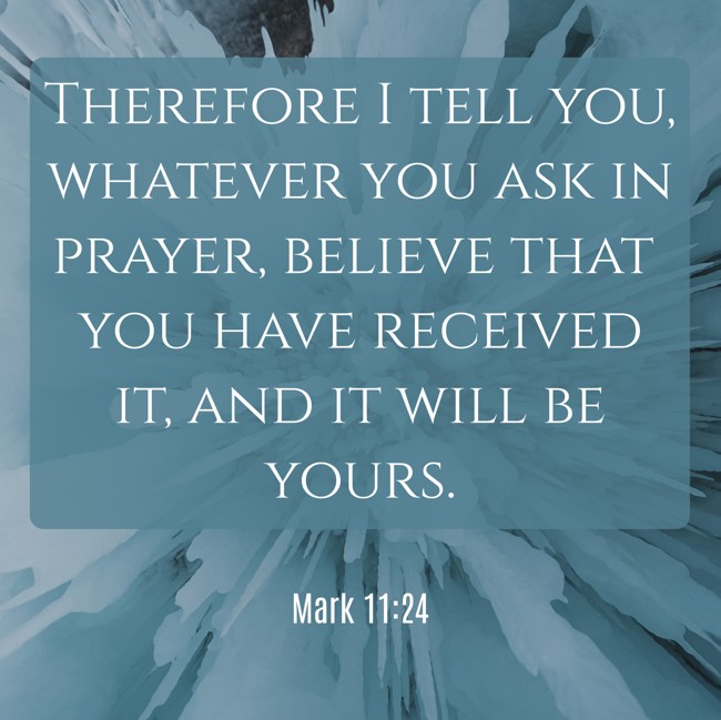 Therefore I tell you, whatever you ask in prayer, believe that you have received it, and it will be yours. - Mark 11:24