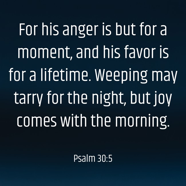 For his anger is but for a moment, and his favor is for a lifetime. Weeping may tarry for the night, but joy comes with the morning. - Psalm 30:5