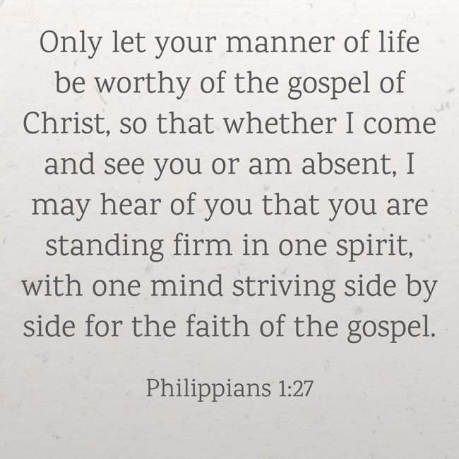 Only let your manner of life be worthy of the gospel of Christ, so that whether I come and see you or am absent, I may hear of you that you are standing firm in one spirit, with one mind striving side by side for the faith of the gospel. - Philippians 1:27