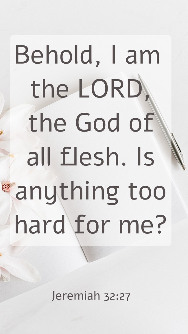 Behold, I am the LORD, the God of all flesh. Is anything too hard for me? - Jeremiah 32:27