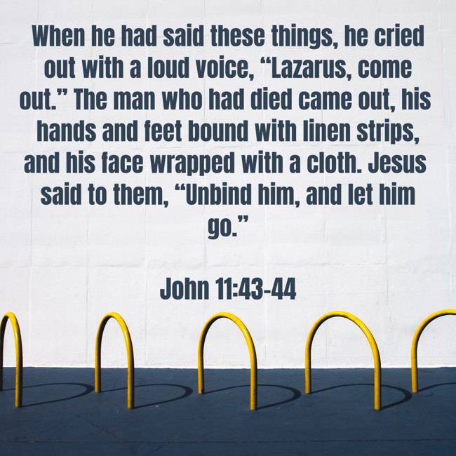 When he had said these things, he cried out with a loud voice, “Lazarus, come out.” The man who had died came out, his hands and feet bound with linen strips, and his face wrapped with a cloth. Jesus said to them, “Unbind him, and let him go.” - John 11:43-44