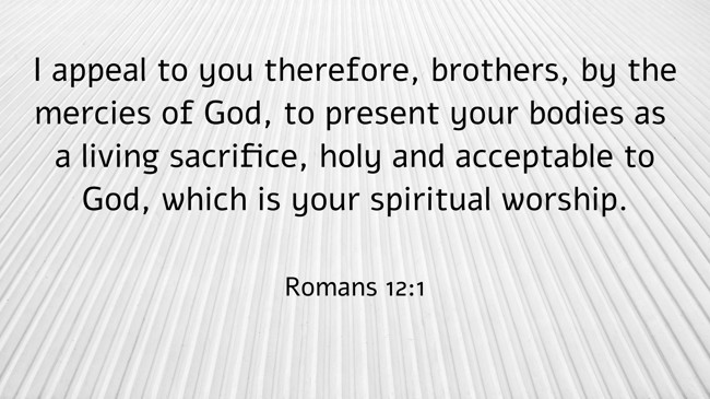 I appeal to you therefore, brothers, by the mercies of God, to present your bodies as a living sacrifice, holy and acceptable to God, which is your spiritual worship. - Romans 12:1