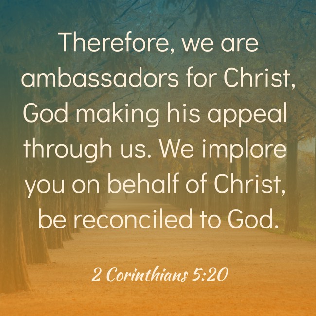 Therefore, we are ambassadors for Christ, God making his appeal through us. We implore you on behalf of Christ, be reconciled to God. - 2 Corinthians 5:20