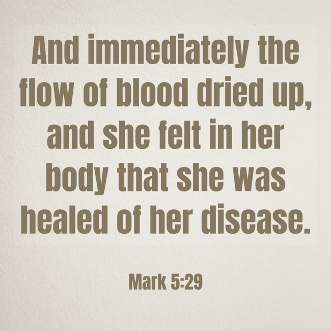 And immediately the flow of blood dried up, and she felt in her body that she was healed of her disease. - Mark 5:29