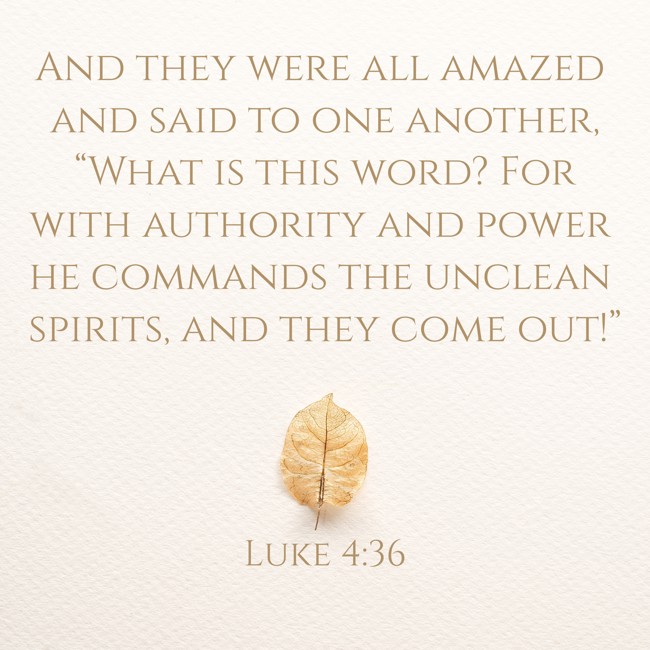 And they were all amazed and said to one another, “What is this word? For with authority and power he commands the unclean spirits, and they come out!” - Luke 4:36