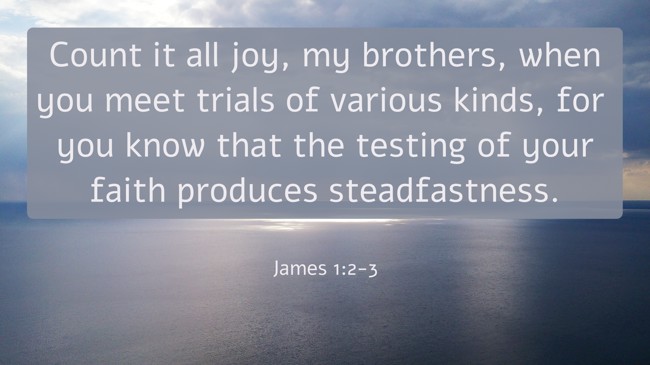 Count it all joy, my brothers, when you meet trials of various kinds, for you know that the testing of your faith produces steadfastness. - James 1:2-3