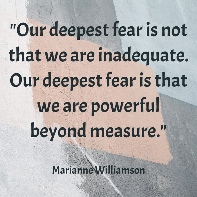 Our deepest fear is not that we are inadequate. Our deepest fear is that we are powerful beyond measure. - Marianne Williamson