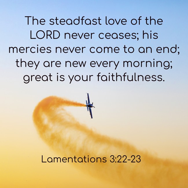 The steadfast love of the LORD never ceases; his mercies never come to an end; they are new every morning; great is your faithfulness. - Lamentations 3:22-23
