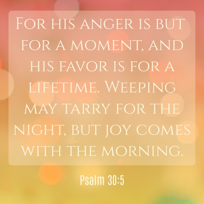 For his anger is but for a moment, and his favor is for a lifetime. Weeping may tarry for the night, but joy comes with the morning. - Psalm 30:5