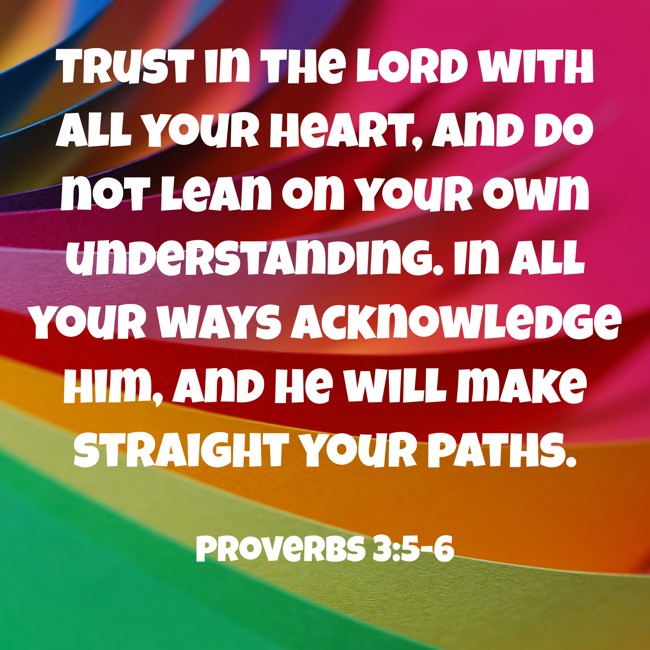 Trust in the LORD with all your heart, and do not lean on your own understanding. In all your ways acknowledge him, and he will make straight your paths. - Proverbs 3:5-6