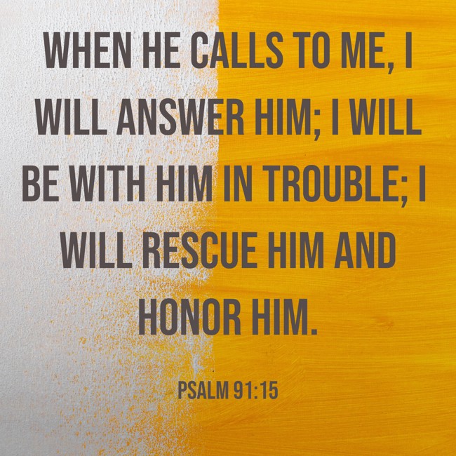 When he calls to me, I will answer him; I will be with him in trouble; I will rescue him and honor him. - Psalm 91:15
