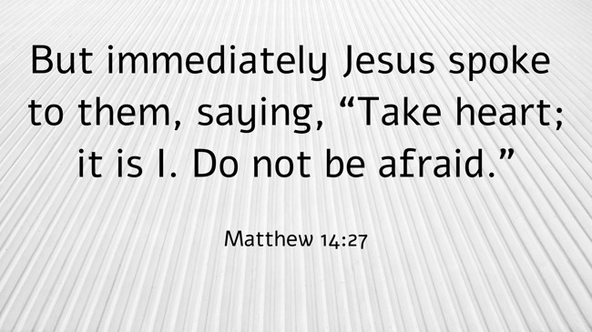 But immediately Jesus spoke to them, saying, “Take heart; it is I. Do not be afraid.” - Matthew 14:27