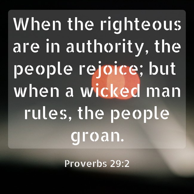 When the righteous are in authority, the people rejoice; but when a wicked man rules, the people groan. - Proverbs 29:2