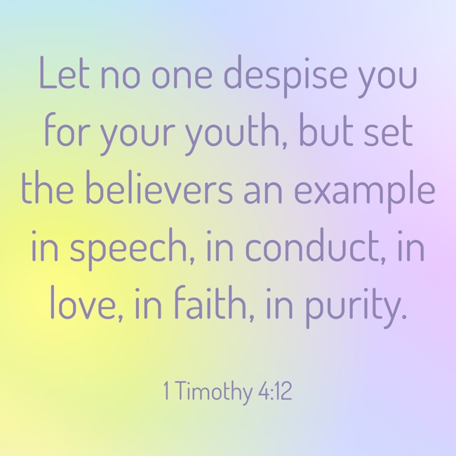 Let no one despise you for your youth, but set the believers an example in speech, in conduct, in love, in faith, in purity. - 1 Timothy 4:12