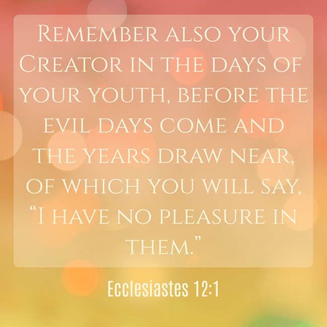 Remember also your Creator in the days of your youth, before the evil days come and the years draw near, of which you will say, “I have no pleasure in them.” - Ecclesiastes 12:1