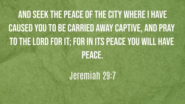 And seek the peace of the city where I have caused you to be carried away captive, and pray to the LORD for it; for in its peace you will have peace. - Jeremiah 29:7