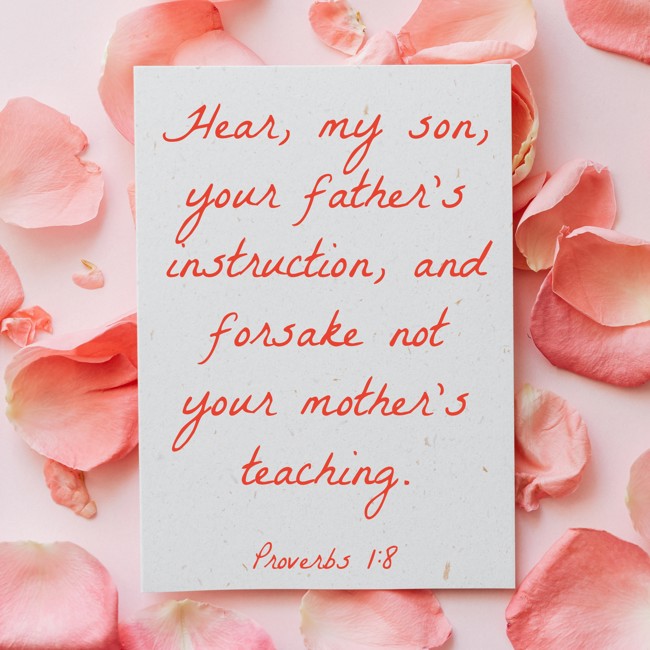 Hear, my son, your father's instruction, and forsake not your mother's teaching. - Proverbs 1:8
