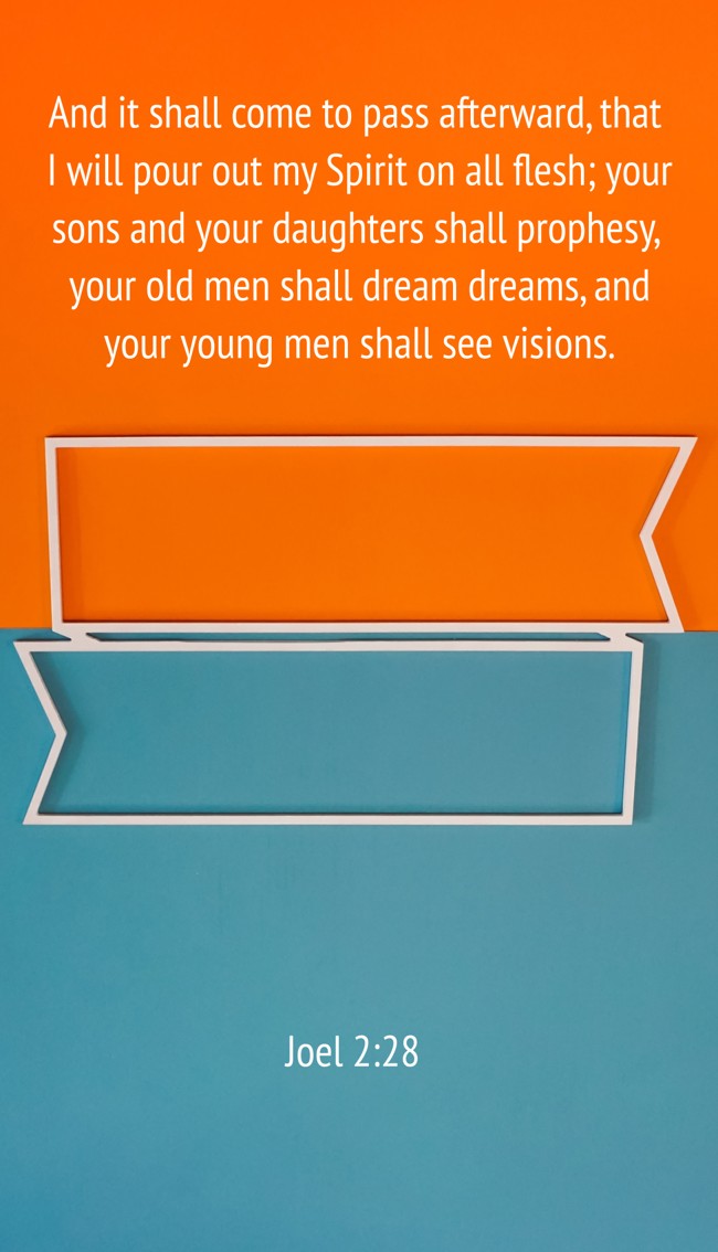 And it shall come to pass afterward, that I will pour out my Spirit on all flesh; your sons and your daughters shall prophesy, your old men shall dream dreams, and your young men shall see visions. - Joel 2:28