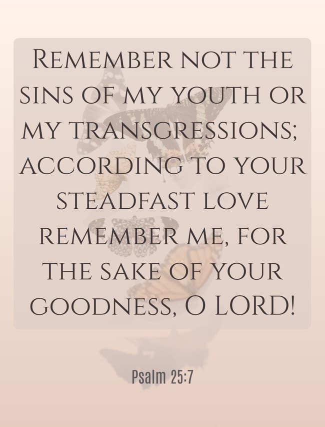Remember not the sins of my youth or my transgressions; according to your steadfast love remember me, for the sake of your goodness, O LORD! - Psalm 25:7
