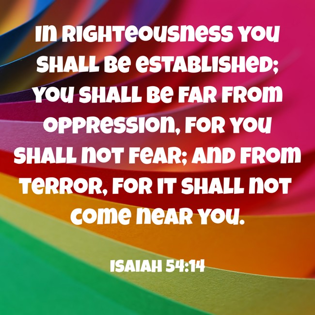 In righteousness you shall be established; you shall be far from oppression, for you shall not fear; and from terror, for it shall not come near you. - Isaiah 54:14