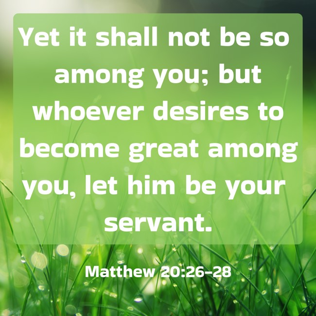 Yet it shall not be so among you; but whoever desires to become great among you, let him be your servant. - Matthew 20:26-28